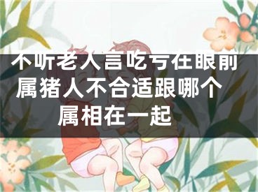 不听老人言吃亏在眼前 属猪人不合适跟哪个属相在一起 