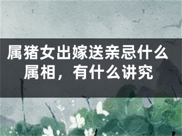 属猪女出嫁送亲忌什么属相，有什么讲究