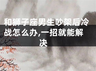 和狮子座男生吵架后冷战怎么办,一招就能解决 