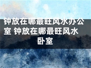 钟放在哪最旺风水办公室 钟放在哪最旺风水卧室