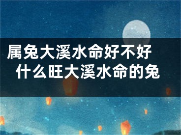 属兔大溪水命好不好 什么旺大溪水命的兔