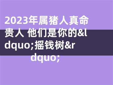 2023年属猪人真命贵人 他们是你的&ldquo;摇钱树&rdquo;