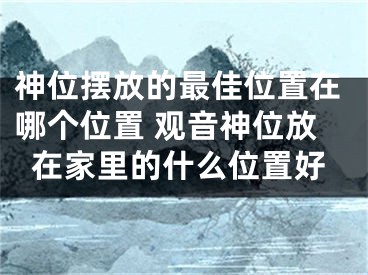 神位摆放的最佳位置在哪个位置 观音神位放在家里的什么位置好