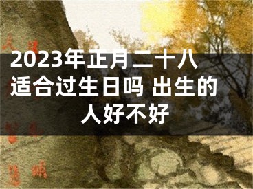 2023年正月二十八适合过生日吗 出生的人好不好