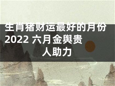 生肖猪财运最好的月份2022 六月金舆贵人助力