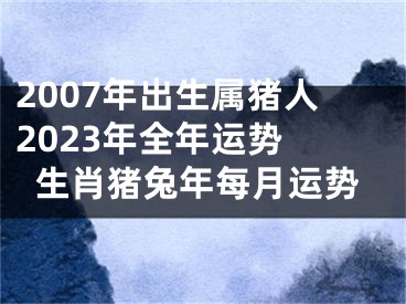 2007年出生属猪人2023年全年运势 生肖猪兔年每月运势