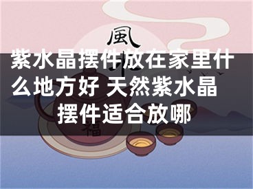 紫水晶摆件放在家里什么地方好 天然紫水晶摆件适合放哪