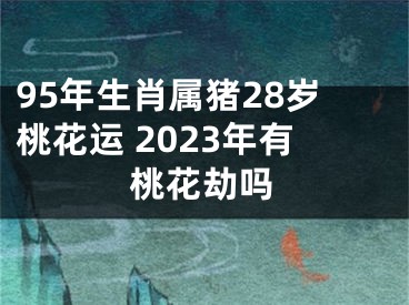 95年生肖属猪28岁桃花运 2023年有桃花劫吗