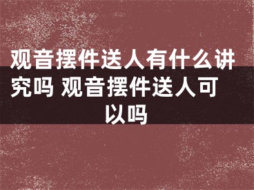 观音摆件送人有什么讲究吗 观音摆件送人可以吗