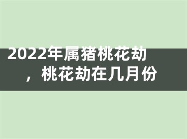 2022年属猪桃花劫，桃花劫在几月份