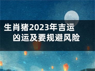 生肖猪2023年吉运凶运及要规避风险