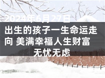 2024年6月27日出生的孩子一生命运走向 美满幸福人生财富无忧无虑