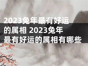 2023兔年最有好运的属相 2023兔年最有好运的属相有哪些