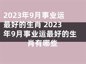 2023年9月事业运最好的生肖 2023年9月事业运最好的生肖有哪些