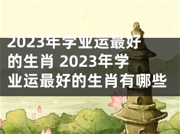 2023年学业运最好的生肖 2023年学业运最好的生肖有哪些