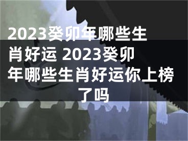 2023癸卯年哪些生肖好运 2023癸卯年哪些生肖好运你上榜了吗