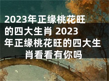 2023年正缘桃花旺的四大生肖 2023年正缘桃花旺的四大生肖看看有你吗