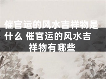 催官运的风水吉祥物是什么 催官运的风水吉祥物有哪些