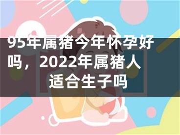 95年属猪今年怀孕好吗，2022年属猪人适合生子吗