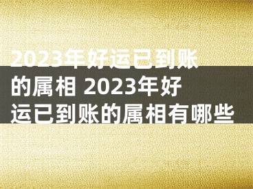 2023年好运已到账的属相 2023年好运已到账的属相有哪些