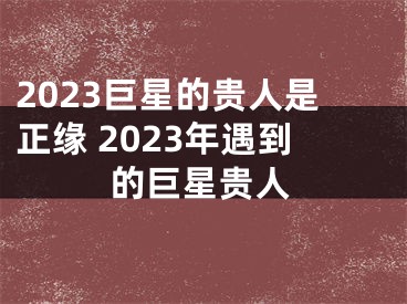 2023巨星的贵人是正缘 2023年遇到的巨星贵人