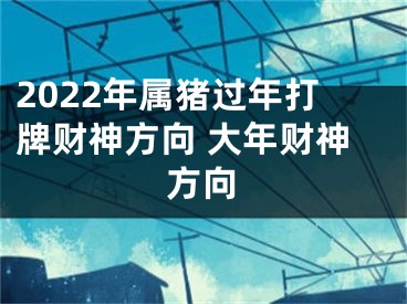 2022年属猪过年打牌财神方向 大年财神方向