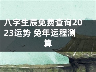 八字生辰免费查询2023运势 兔年运程测算