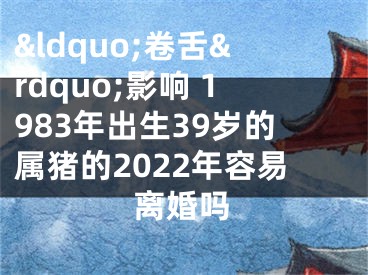 &ldquo;卷舌&rdquo;影响 1983年出生39岁的属猪的2022年容易离婚吗