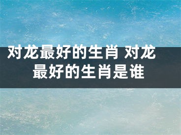 对龙最好的生肖 对龙最好的生肖是谁