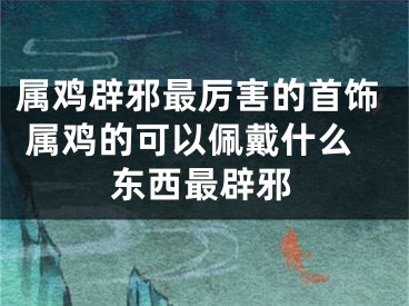 属鸡辟邪最厉害的首饰 属鸡的可以佩戴什么东西最辟邪