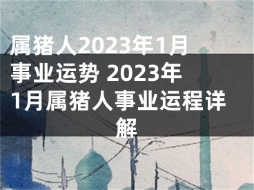 属猪人2023年1月事业运势 2023年1月属猪人事业运程详解