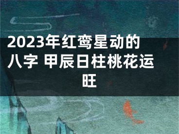 2023年红鸾星动的八字 甲辰日柱桃花运旺