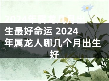 2024年属龙几月出生最好命运 2024年属龙人哪几个月出生好