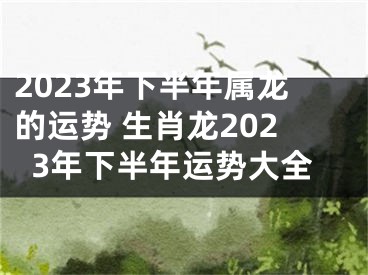 2023年下半年属龙的运势 生肖龙2023年下半年运势大全