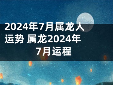 2024年7月属龙人运势 属龙2024年7月运程