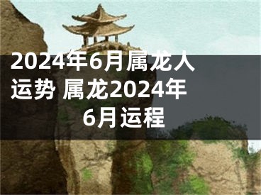 2024年6月属龙人运势 属龙2024年6月运程