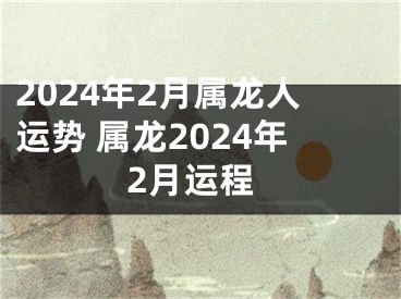 2024年2月属龙人运势 属龙2024年2月运程