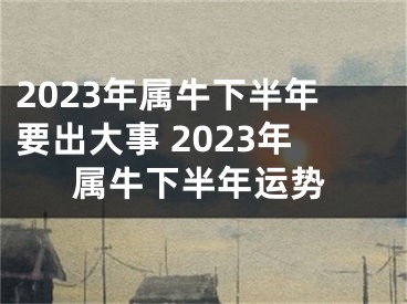 2023年属牛下半年要出大事 2023年属牛下半年运势