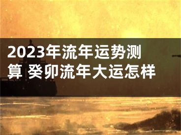 2023年流年运势测算 癸卯流年大运怎样