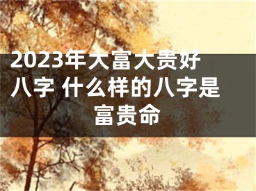 2023年大富大贵好八字 什么样的八字是富贵命