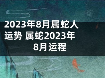 2023年8月属蛇人运势 属蛇2023年8月运程