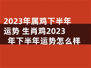 2023年属鸡下半年运势 生肖鸡2023年下半年运势怎么样