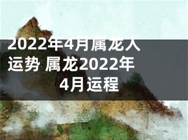 2022年4月属龙人运势 属龙2022年4月运程