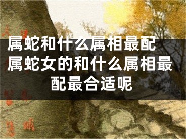 属蛇和什么属相最配 属蛇女的和什么属相最配最合适呢