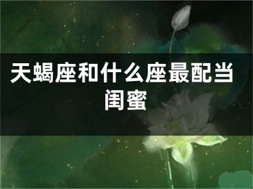 天蝎座和什么座最配当闺蜜