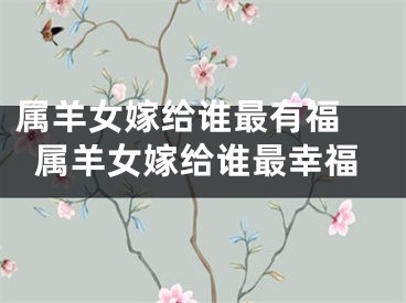 属羊女嫁给谁最有福 属羊女嫁给谁最幸福