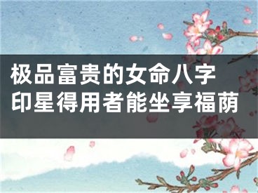 极品富贵的女命八字 印星得用者能坐享福荫