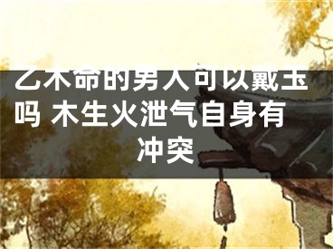 乙木命的男人可以戴玉吗 木生火泄气自身有冲突