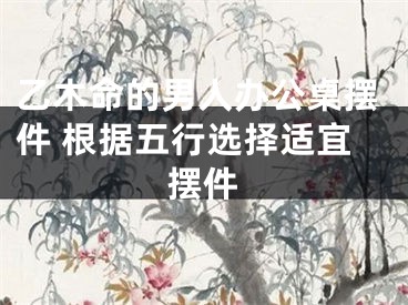 乙木命的男人办公桌摆件 根据五行选择适宜摆件