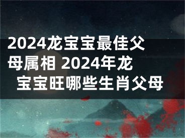 2024龙宝宝最佳父母属相 2024年龙宝宝旺哪些生肖父母